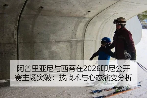 阿普里亚尼与西蒂在2026印尼公开赛主场突破：技战术与心态演变分析